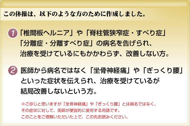 この体操は、以下のような方のために作成しました。１：「椎間板ヘルニア」や「脊柱管狭窄症・すべり症」「分離症・分離すべり症」の病名を告げられ、治療を受けているにもかかわらず、改善しない方。２：医師から病名ではなく「坐骨神経痛」や「ぎっくり腰」といった症状を伝えられ、治療を受けているが結局改善しないという方。※ご存知かと思いますが「坐骨神経痛」や「ぎっくり腰」とは病名ではなく、その症状に対して、医師が便箋的に使用する用語です。このことをご理解いただいた上で、この先お読みください。