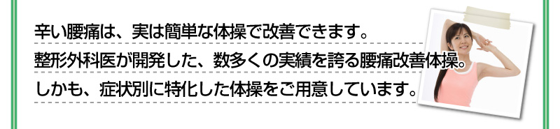 辛い腰痛は、実は簡単な体操で改善することができます。整形外科医が開発した、数多くの実績を誇る腰痛改善体操。しかも、症状別に特化した体操をご用意しています。