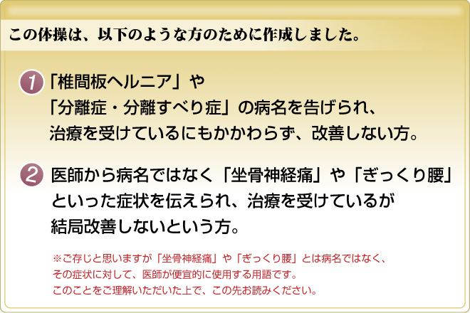 この体操は、以下のような方のために作成しました。１：「椎間板ヘルニア」や「脊柱管狭窄症・すべり症」「分離症・分離すべり症」の病名を告げられ、治療を受けているにもかかわらず、改善しない方。２：医師から病名ではなく「坐骨神経痛」や「ぎっくり腰」といった症状を伝えられ、治療を受けているが結局改善しないという方。※ご存知かと思いますが「坐骨神経痛」や「ぎっくり腰」とは病名ではなく、その症状に対して、医師が便箋的に使用する用語です。このことをご理解いただいた上で、この先お読みください。